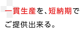 一貫生産を、短納期で
ご提供出来る。